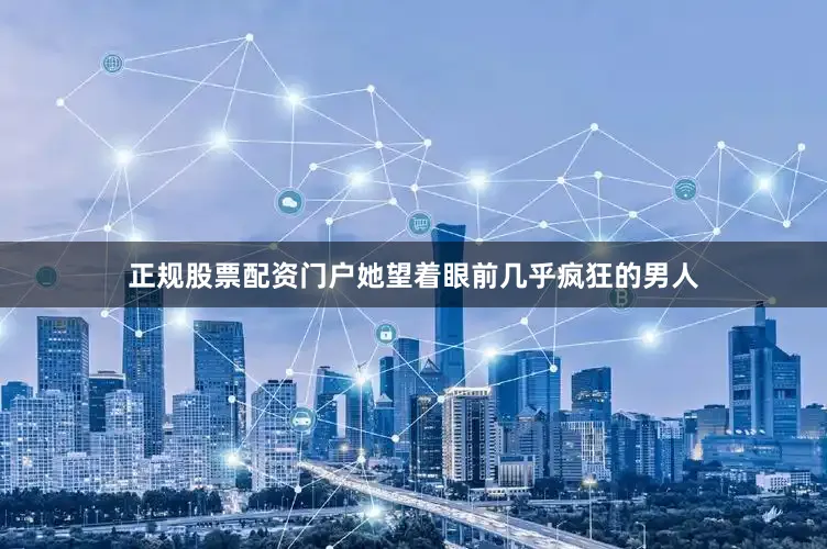 正规股票配资门户她望着眼前几乎疯狂的男人