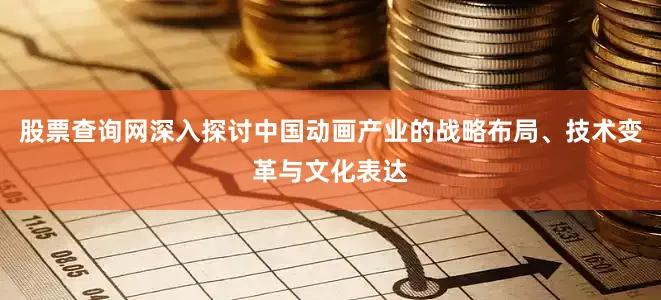 股票查询网深入探讨中国动画产业的战略布局、技术变革与文化表达