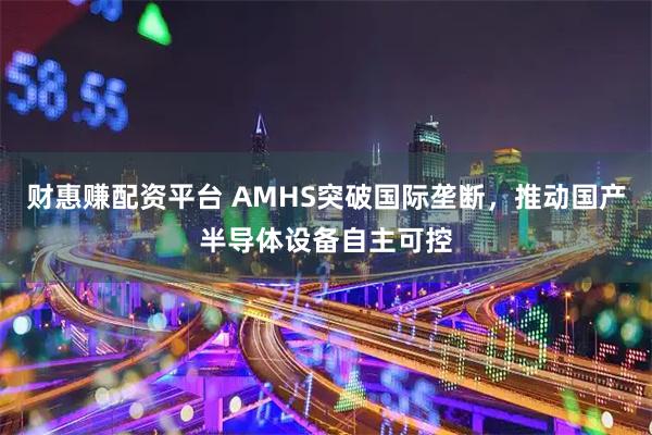 财惠赚配资平台 AMHS突破国际垄断，推动国产半导体设备自主可控