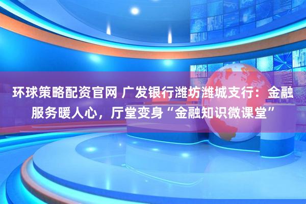 环球策略配资官网 广发银行潍坊潍城支行：金融服务暖人心，厅堂变身“金融知识微课堂”