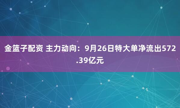 金篮子配资 主力动向：9月26日特大单净流出572.39亿元
