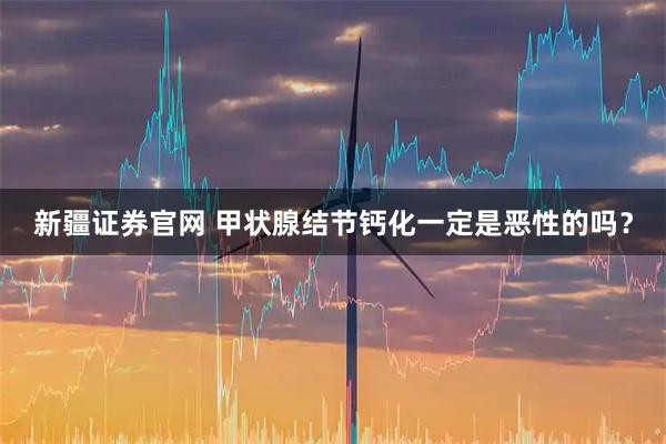 新疆证券官网 甲状腺结节钙化一定是恶性的吗？