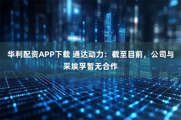 华利配资APP下载 通达动力：截至目前，公司与采埃孚暂无合作