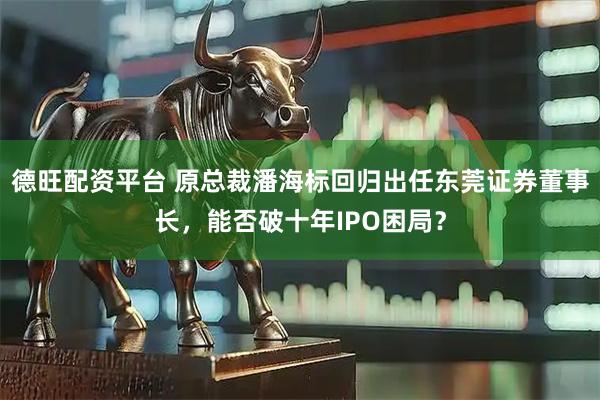 德旺配资平台 原总裁潘海标回归出任东莞证券董事长,能否破十年IPO困局?