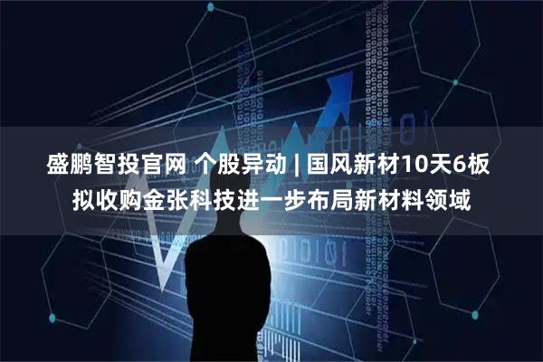 盛鹏智投官网 个股异动 | 国风新材10天6板 拟收购金张科技进一步布局新材料领域