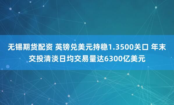无锡期货配资 英镑兑美元持稳1.3500关口 年末交投清淡日均交易量达6300亿美元