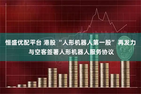 恒盛优配平台 港股 “人形机器人第一股” 再发力 与空客签署人形机器人服务协议
