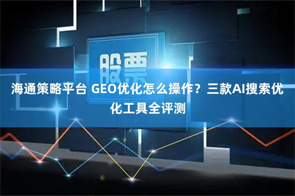 海通策略平台 GEO优化怎么操作？三款AI搜索优化工具全评测