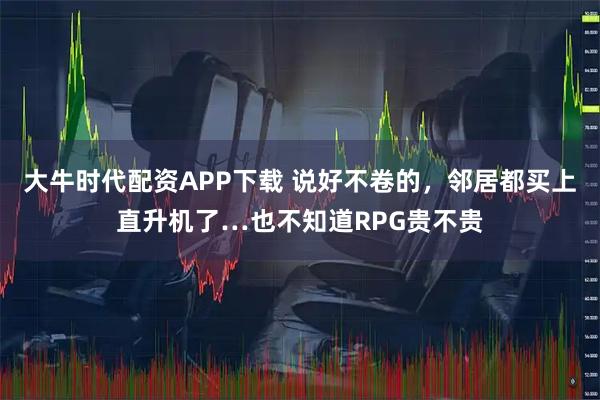大牛时代配资APP下载 说好不卷的,邻居都买上直升机了…也不知道RPG贵不贵