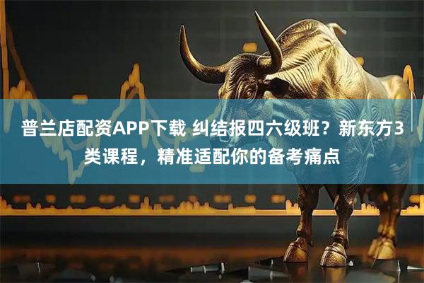 普兰店配资APP下载 纠结报四六级班?新东方3类课程,精准适配你的备考痛点