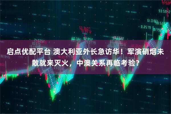 启点优配平台 澳大利亚外长急访华!军演硝烟未散就来灭火,中澳关系再临考验?