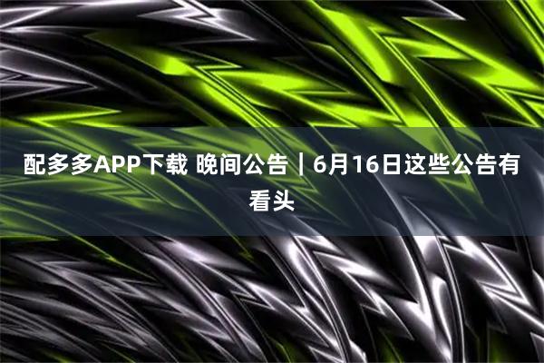 配多多APP下载 晚间公告｜6月16日这些公告有看头