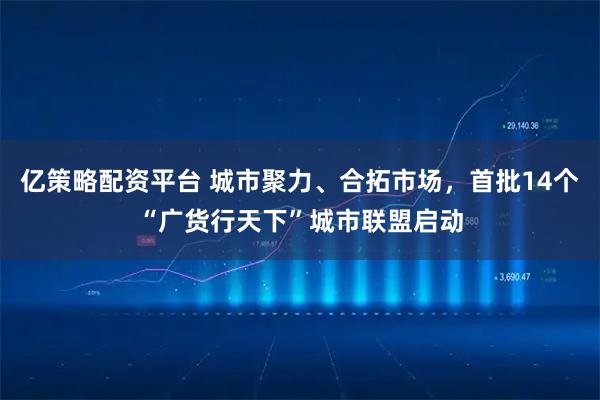 亿策略配资平台 城市聚力、合拓市场，首批14个“广货行天下”城市联盟启动