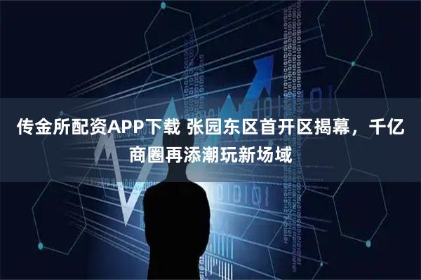 传金所配资APP下载 张园东区首开区揭幕，千亿商圈再添潮玩新场域